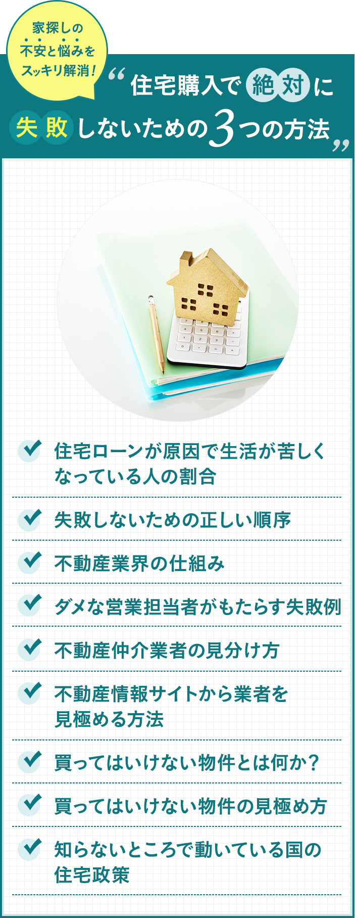 住宅ローンが原因で生活が苦しく なっている人の割合。失敗しないための正しい順序。不動産業界の仕組み。ダメな営業担当者がもたらす失敗例。不動産仲介業者の見分け方。不動産情報サイトから業者を見極める方法。買ってはいけない物件とは何か？買ってはいけない物件の見極め方。知らないところで動いている国の住宅政策。